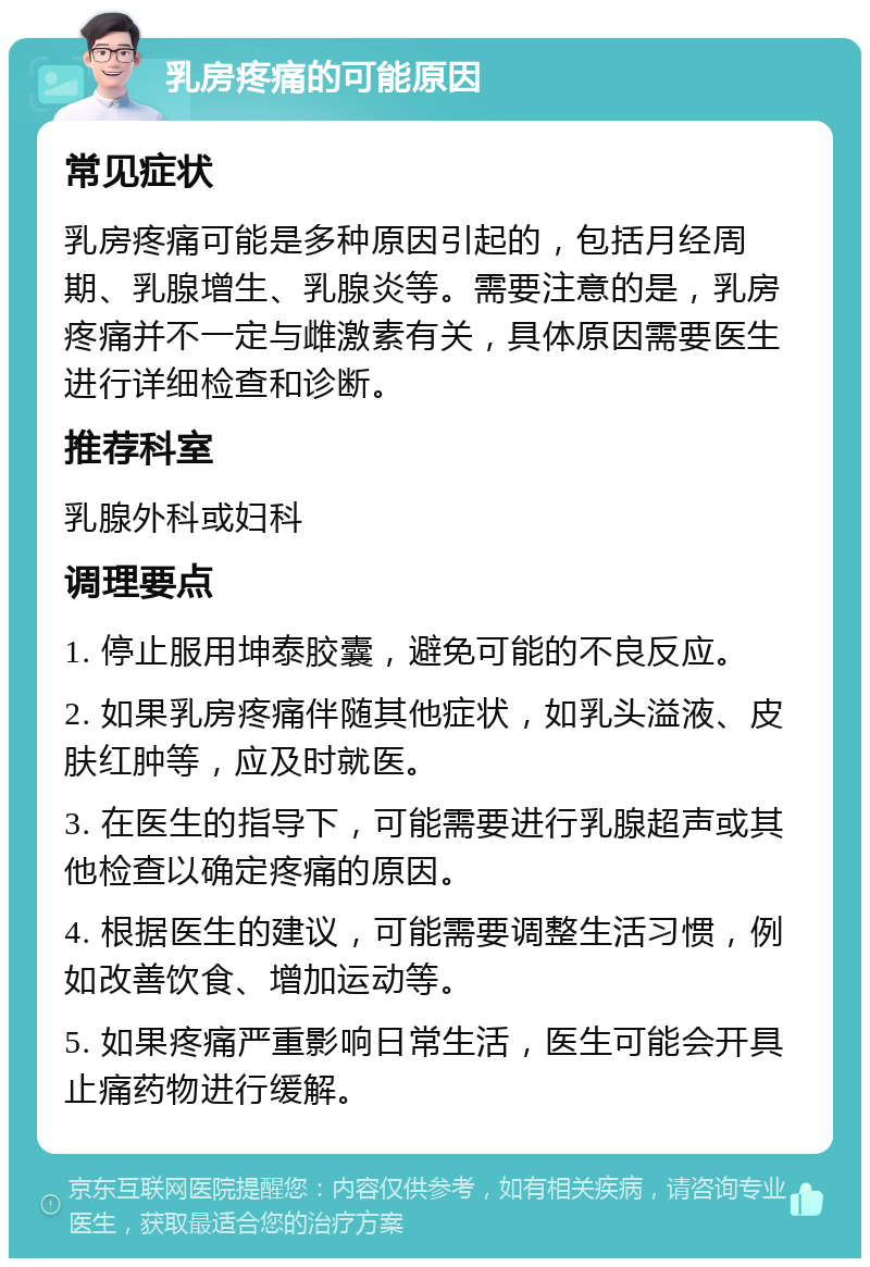 乳房疼痛的可能原因 常见症状 乳房疼痛可能是多种原因引起的，包括月经周期、乳腺增生、乳腺炎等。需要注意的是，乳房疼痛并不一定与雌激素有关，具体原因需要医生进行详细检查和诊断。 推荐科室 乳腺外科或妇科 调理要点 1. 停止服用坤泰胶囊，避免可能的不良反应。 2. 如果乳房疼痛伴随其他症状，如乳头溢液、皮肤红肿等，应及时就医。 3. 在医生的指导下，可能需要进行乳腺超声或其他检查以确定疼痛的原因。 4. 根据医生的建议，可能需要调整生活习惯，例如改善饮食、增加运动等。 5. 如果疼痛严重影响日常生活，医生可能会开具止痛药物进行缓解。