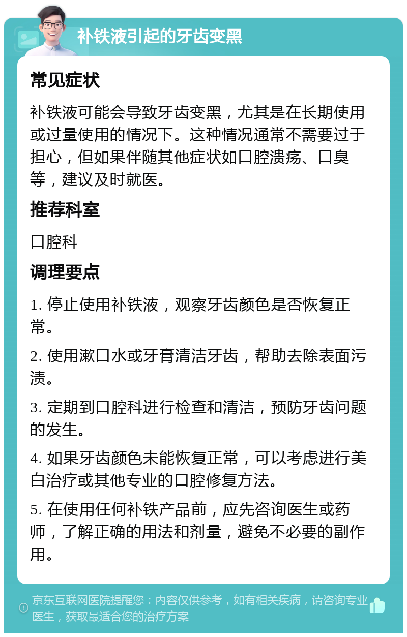 补铁液引起的牙齿变黑 常见症状 补铁液可能会导致牙齿变黑，尤其是在长期使用或过量使用的情况下。这种情况通常不需要过于担心，但如果伴随其他症状如口腔溃疡、口臭等，建议及时就医。 推荐科室 口腔科 调理要点 1. 停止使用补铁液，观察牙齿颜色是否恢复正常。 2. 使用漱口水或牙膏清洁牙齿，帮助去除表面污渍。 3. 定期到口腔科进行检查和清洁，预防牙齿问题的发生。 4. 如果牙齿颜色未能恢复正常，可以考虑进行美白治疗或其他专业的口腔修复方法。 5. 在使用任何补铁产品前，应先咨询医生或药师，了解正确的用法和剂量，避免不必要的副作用。