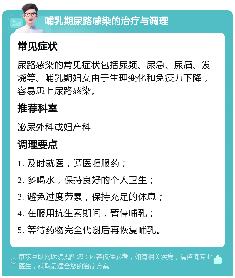 哺乳期尿路感染的治疗与调理 常见症状 尿路感染的常见症状包括尿频、尿急、尿痛、发烧等。哺乳期妇女由于生理变化和免疫力下降，容易患上尿路感染。 推荐科室 泌尿外科或妇产科 调理要点 1. 及时就医，遵医嘱服药； 2. 多喝水，保持良好的个人卫生； 3. 避免过度劳累，保持充足的休息； 4. 在服用抗生素期间，暂停哺乳； 5. 等待药物完全代谢后再恢复哺乳。