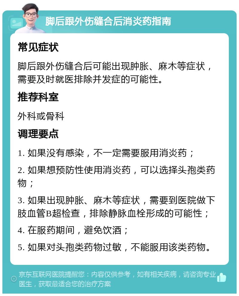 脚后跟外伤缝合后消炎药指南 常见症状 脚后跟外伤缝合后可能出现肿胀、麻木等症状，需要及时就医排除并发症的可能性。 推荐科室 外科或骨科 调理要点 1. 如果没有感染，不一定需要服用消炎药； 2. 如果想预防性使用消炎药，可以选择头孢类药物； 3. 如果出现肿胀、麻木等症状，需要到医院做下肢血管B超检查，排除静脉血栓形成的可能性； 4. 在服药期间，避免饮酒； 5. 如果对头孢类药物过敏，不能服用该类药物。