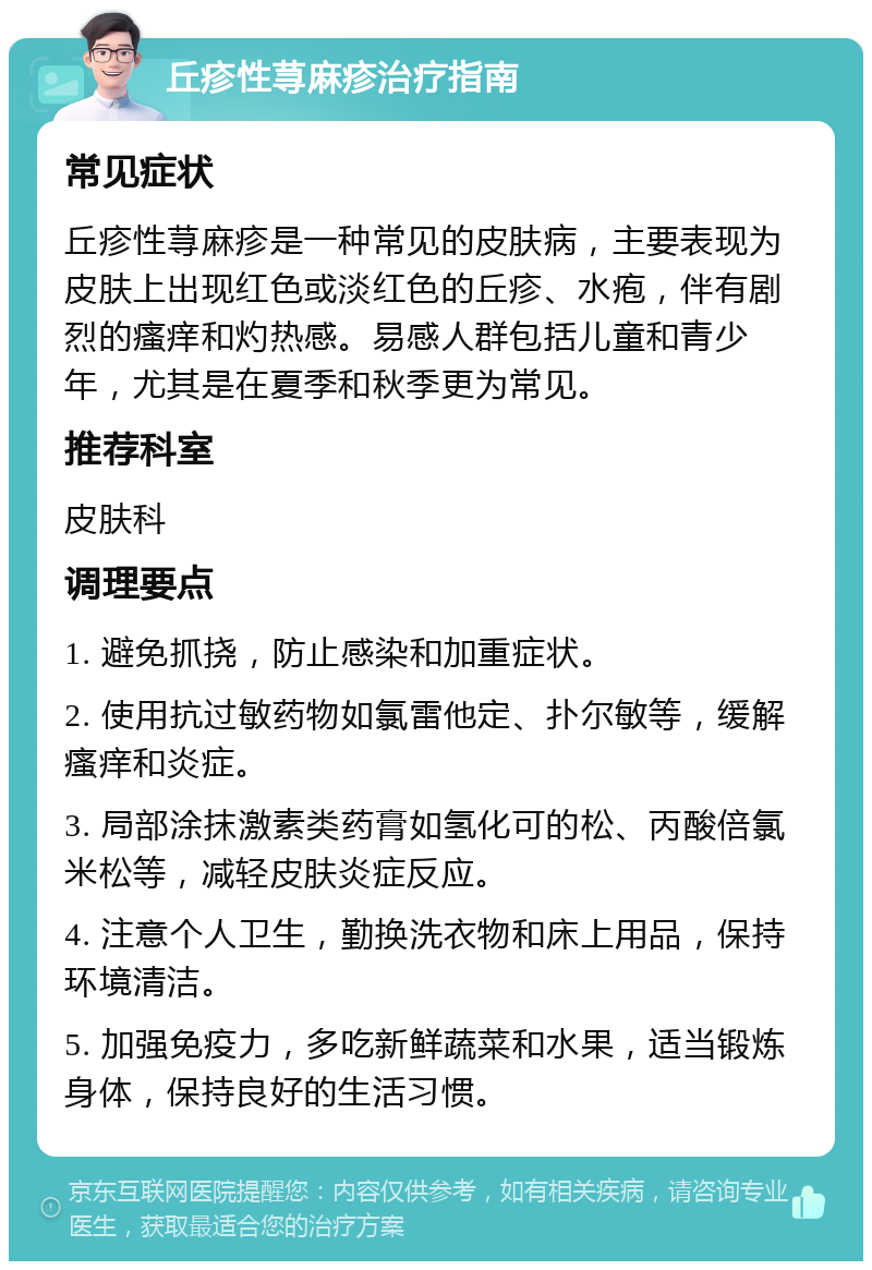 丘疹性荨麻疹治疗指南 常见症状 丘疹性荨麻疹是一种常见的皮肤病，主要表现为皮肤上出现红色或淡红色的丘疹、水疱，伴有剧烈的瘙痒和灼热感。易感人群包括儿童和青少年，尤其是在夏季和秋季更为常见。 推荐科室 皮肤科 调理要点 1. 避免抓挠，防止感染和加重症状。 2. 使用抗过敏药物如氯雷他定、扑尔敏等，缓解瘙痒和炎症。 3. 局部涂抹激素类药膏如氢化可的松、丙酸倍氯米松等，减轻皮肤炎症反应。 4. 注意个人卫生，勤换洗衣物和床上用品，保持环境清洁。 5. 加强免疫力，多吃新鲜蔬菜和水果，适当锻炼身体，保持良好的生活习惯。