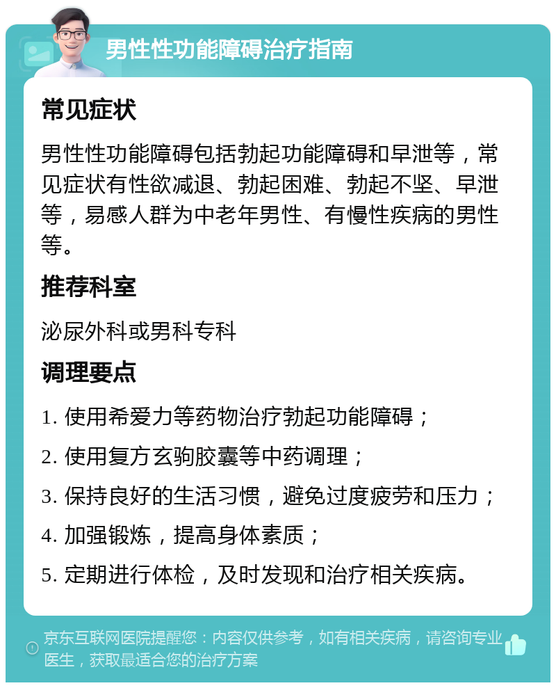 男性性功能障碍治疗指南 常见症状 男性性功能障碍包括勃起功能障碍和早泄等，常见症状有性欲减退、勃起困难、勃起不坚、早泄等，易感人群为中老年男性、有慢性疾病的男性等。 推荐科室 泌尿外科或男科专科 调理要点 1. 使用希爱力等药物治疗勃起功能障碍； 2. 使用复方玄驹胶囊等中药调理； 3. 保持良好的生活习惯，避免过度疲劳和压力； 4. 加强锻炼，提高身体素质； 5. 定期进行体检，及时发现和治疗相关疾病。