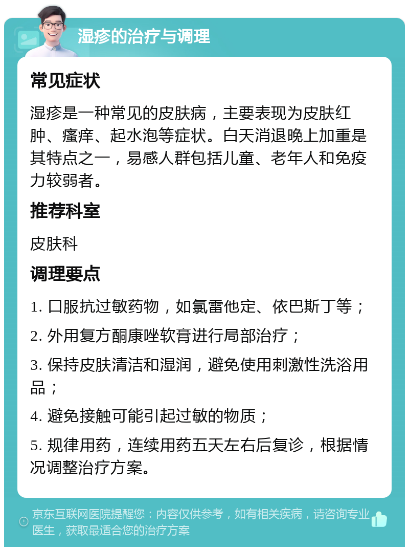 湿疹的治疗与调理 常见症状 湿疹是一种常见的皮肤病，主要表现为皮肤红肿、瘙痒、起水泡等症状。白天消退晚上加重是其特点之一，易感人群包括儿童、老年人和免疫力较弱者。 推荐科室 皮肤科 调理要点 1. 口服抗过敏药物，如氯雷他定、依巴斯丁等； 2. 外用复方酮康唑软膏进行局部治疗； 3. 保持皮肤清洁和湿润，避免使用刺激性洗浴用品； 4. 避免接触可能引起过敏的物质； 5. 规律用药，连续用药五天左右后复诊，根据情况调整治疗方案。