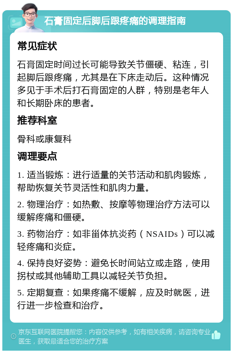 石膏固定后脚后跟疼痛的调理指南 常见症状 石膏固定时间过长可能导致关节僵硬、粘连，引起脚后跟疼痛，尤其是在下床走动后。这种情况多见于手术后打石膏固定的人群，特别是老年人和长期卧床的患者。 推荐科室 骨科或康复科 调理要点 1. 适当锻炼：进行适量的关节活动和肌肉锻炼，帮助恢复关节灵活性和肌肉力量。 2. 物理治疗：如热敷、按摩等物理治疗方法可以缓解疼痛和僵硬。 3. 药物治疗：如非甾体抗炎药（NSAIDs）可以减轻疼痛和炎症。 4. 保持良好姿势：避免长时间站立或走路，使用拐杖或其他辅助工具以减轻关节负担。 5. 定期复查：如果疼痛不缓解，应及时就医，进行进一步检查和治疗。