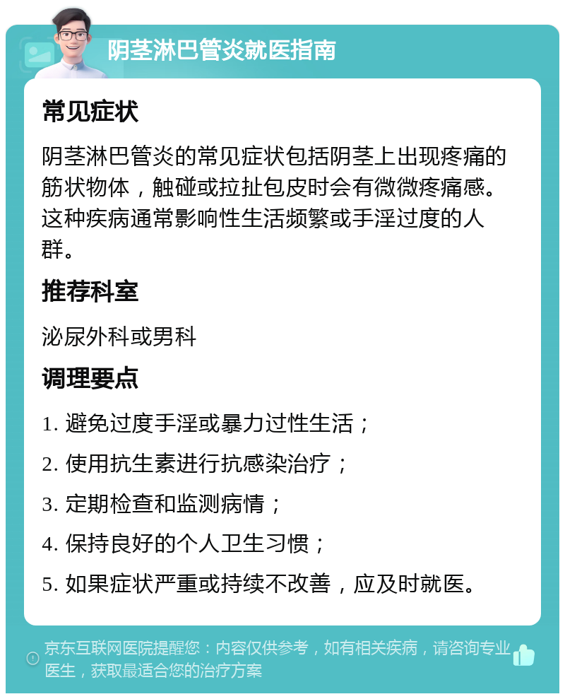 阴茎淋巴管炎就医指南 常见症状 阴茎淋巴管炎的常见症状包括阴茎上出现疼痛的筋状物体，触碰或拉扯包皮时会有微微疼痛感。这种疾病通常影响性生活频繁或手淫过度的人群。 推荐科室 泌尿外科或男科 调理要点 1. 避免过度手淫或暴力过性生活； 2. 使用抗生素进行抗感染治疗； 3. 定期检查和监测病情； 4. 保持良好的个人卫生习惯； 5. 如果症状严重或持续不改善，应及时就医。