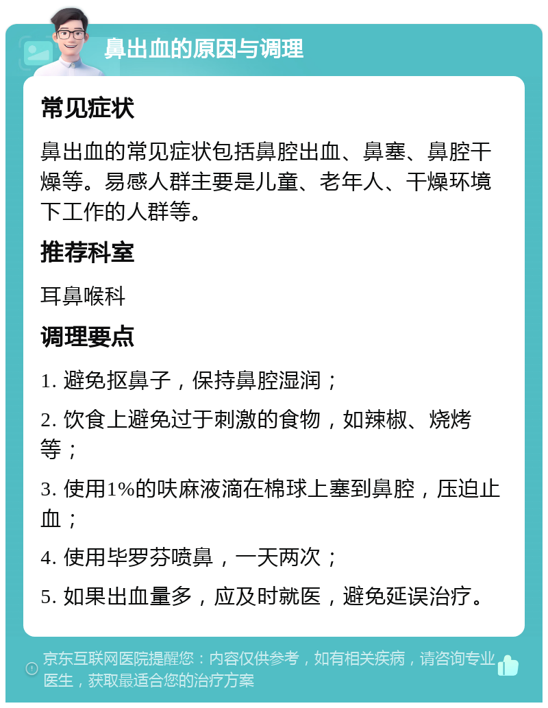 鼻出血的原因与调理 常见症状 鼻出血的常见症状包括鼻腔出血、鼻塞、鼻腔干燥等。易感人群主要是儿童、老年人、干燥环境下工作的人群等。 推荐科室 耳鼻喉科 调理要点 1. 避免抠鼻子，保持鼻腔湿润； 2. 饮食上避免过于刺激的食物，如辣椒、烧烤等； 3. 使用1%的呋麻液滴在棉球上塞到鼻腔，压迫止血； 4. 使用毕罗芬喷鼻，一天两次； 5. 如果出血量多，应及时就医，避免延误治疗。