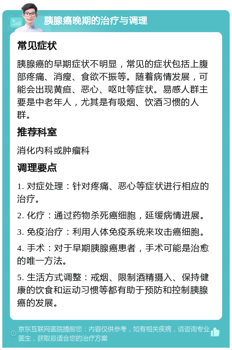 胰腺癌晚期的治疗与调理 常见症状 胰腺癌的早期症状不明显，常见的症状包括上腹部疼痛、消瘦、食欲不振等。随着病情发展，可能会出现黄疸、恶心、呕吐等症状。易感人群主要是中老年人，尤其是有吸烟、饮酒习惯的人群。 推荐科室 消化内科或肿瘤科 调理要点 1. 对症处理：针对疼痛、恶心等症状进行相应的治疗。 2. 化疗：通过药物杀死癌细胞，延缓病情进展。 3. 免疫治疗：利用人体免疫系统来攻击癌细胞。 4. 手术：对于早期胰腺癌患者，手术可能是治愈的唯一方法。 5. 生活方式调整：戒烟、限制酒精摄入、保持健康的饮食和运动习惯等都有助于预防和控制胰腺癌的发展。