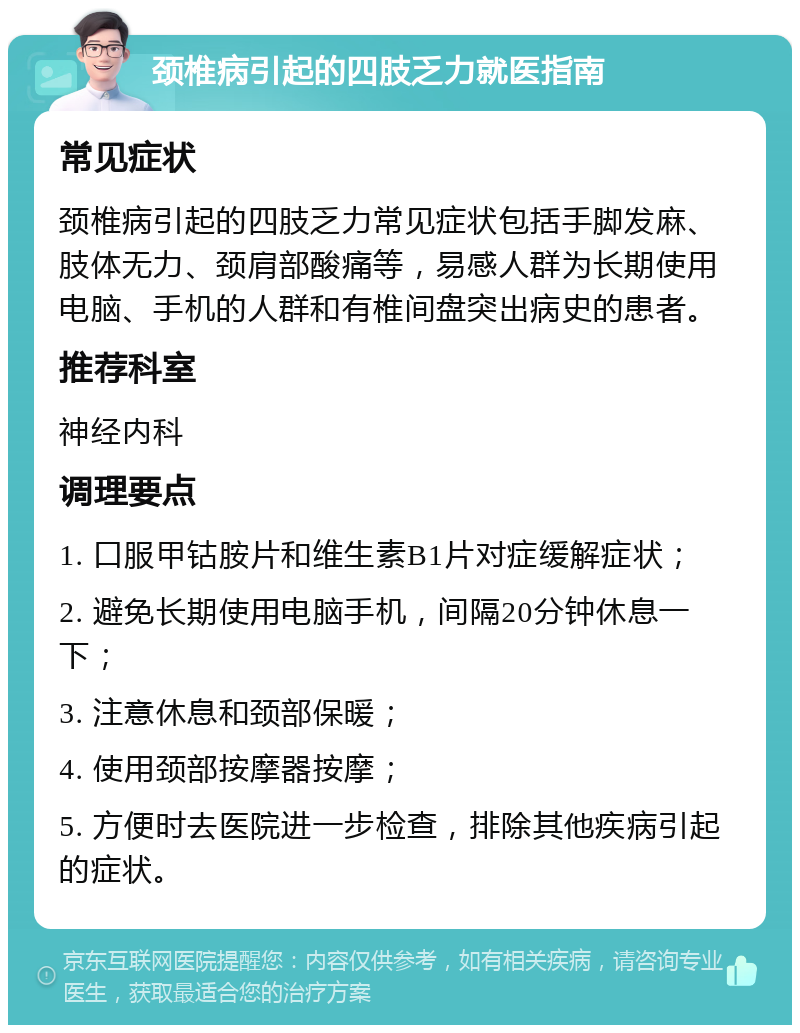 颈椎病引起的四肢乏力就医指南 常见症状 颈椎病引起的四肢乏力常见症状包括手脚发麻、肢体无力、颈肩部酸痛等，易感人群为长期使用电脑、手机的人群和有椎间盘突出病史的患者。 推荐科室 神经内科 调理要点 1. 口服甲钴胺片和维生素B1片对症缓解症状； 2. 避免长期使用电脑手机，间隔20分钟休息一下； 3. 注意休息和颈部保暖； 4. 使用颈部按摩器按摩； 5. 方便时去医院进一步检查，排除其他疾病引起的症状。