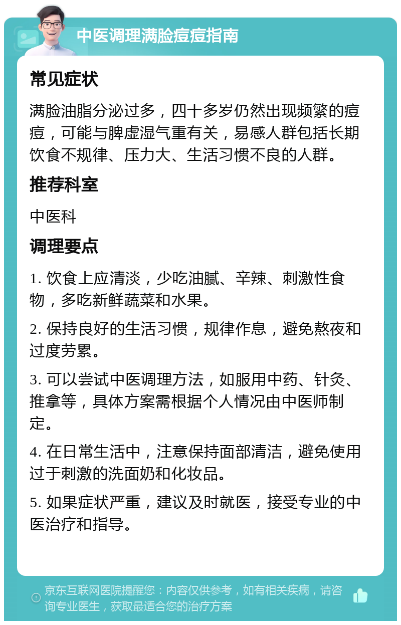 中医调理满脸痘痘指南 常见症状 满脸油脂分泌过多，四十多岁仍然出现频繁的痘痘，可能与脾虚湿气重有关，易感人群包括长期饮食不规律、压力大、生活习惯不良的人群。 推荐科室 中医科 调理要点 1. 饮食上应清淡，少吃油腻、辛辣、刺激性食物，多吃新鲜蔬菜和水果。 2. 保持良好的生活习惯，规律作息，避免熬夜和过度劳累。 3. 可以尝试中医调理方法，如服用中药、针灸、推拿等，具体方案需根据个人情况由中医师制定。 4. 在日常生活中，注意保持面部清洁，避免使用过于刺激的洗面奶和化妆品。 5. 如果症状严重，建议及时就医，接受专业的中医治疗和指导。