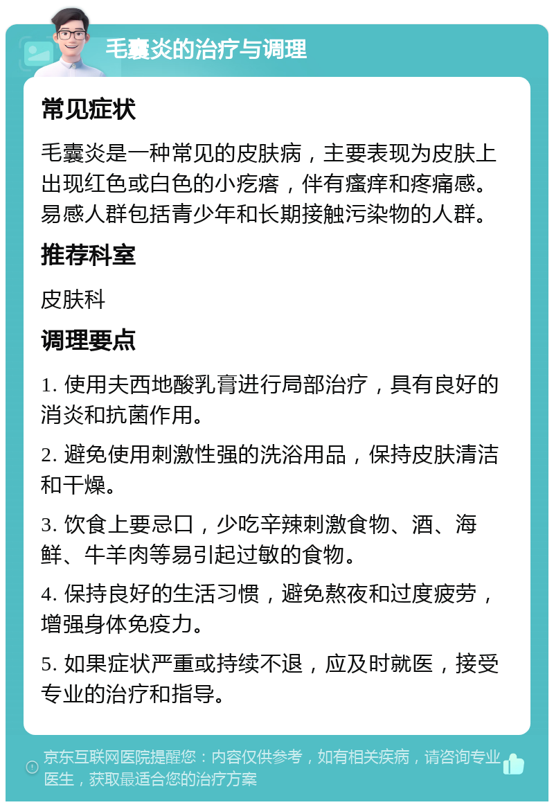 毛囊炎的治疗与调理 常见症状 毛囊炎是一种常见的皮肤病，主要表现为皮肤上出现红色或白色的小疙瘩，伴有瘙痒和疼痛感。易感人群包括青少年和长期接触污染物的人群。 推荐科室 皮肤科 调理要点 1. 使用夫西地酸乳膏进行局部治疗，具有良好的消炎和抗菌作用。 2. 避免使用刺激性强的洗浴用品，保持皮肤清洁和干燥。 3. 饮食上要忌口，少吃辛辣刺激食物、酒、海鲜、牛羊肉等易引起过敏的食物。 4. 保持良好的生活习惯，避免熬夜和过度疲劳，增强身体免疫力。 5. 如果症状严重或持续不退，应及时就医，接受专业的治疗和指导。