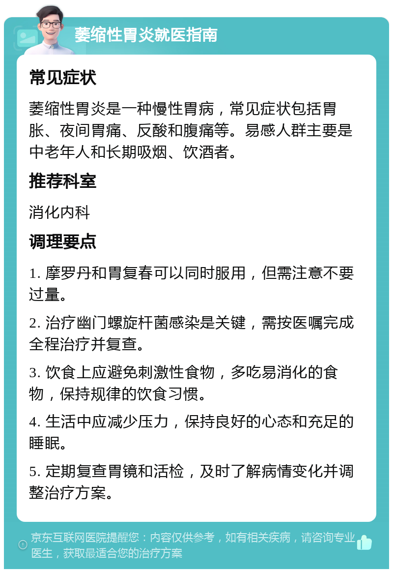 萎缩性胃炎就医指南 常见症状 萎缩性胃炎是一种慢性胃病，常见症状包括胃胀、夜间胃痛、反酸和腹痛等。易感人群主要是中老年人和长期吸烟、饮酒者。 推荐科室 消化内科 调理要点 1. 摩罗丹和胃复春可以同时服用，但需注意不要过量。 2. 治疗幽门螺旋杆菌感染是关键，需按医嘱完成全程治疗并复查。 3. 饮食上应避免刺激性食物，多吃易消化的食物，保持规律的饮食习惯。 4. 生活中应减少压力，保持良好的心态和充足的睡眠。 5. 定期复查胃镜和活检，及时了解病情变化并调整治疗方案。