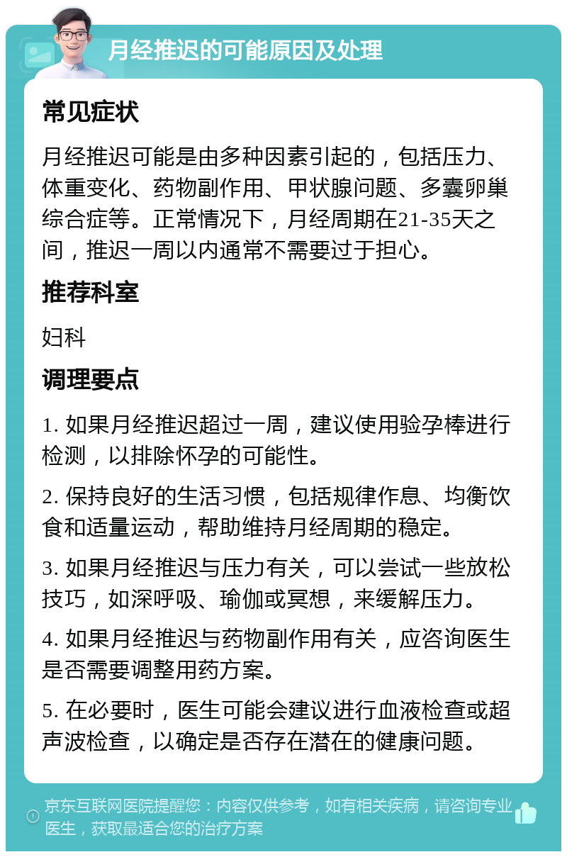 月经推迟的可能原因及处理 常见症状 月经推迟可能是由多种因素引起的，包括压力、体重变化、药物副作用、甲状腺问题、多囊卵巢综合症等。正常情况下，月经周期在21-35天之间，推迟一周以内通常不需要过于担心。 推荐科室 妇科 调理要点 1. 如果月经推迟超过一周，建议使用验孕棒进行检测，以排除怀孕的可能性。 2. 保持良好的生活习惯，包括规律作息、均衡饮食和适量运动，帮助维持月经周期的稳定。 3. 如果月经推迟与压力有关，可以尝试一些放松技巧，如深呼吸、瑜伽或冥想，来缓解压力。 4. 如果月经推迟与药物副作用有关，应咨询医生是否需要调整用药方案。 5. 在必要时，医生可能会建议进行血液检查或超声波检查，以确定是否存在潜在的健康问题。