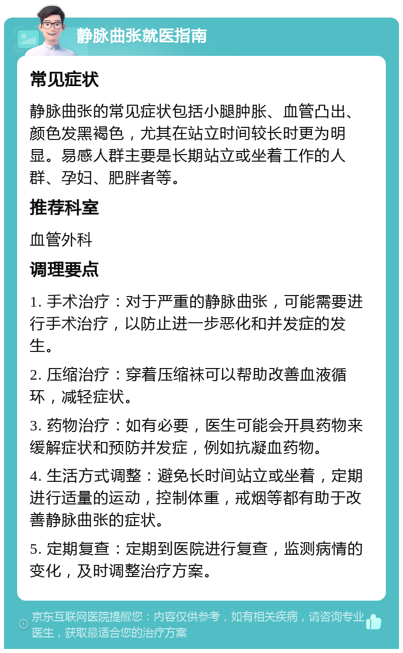 静脉曲张就医指南 常见症状 静脉曲张的常见症状包括小腿肿胀、血管凸出、颜色发黑褐色，尤其在站立时间较长时更为明显。易感人群主要是长期站立或坐着工作的人群、孕妇、肥胖者等。 推荐科室 血管外科 调理要点 1. 手术治疗：对于严重的静脉曲张，可能需要进行手术治疗，以防止进一步恶化和并发症的发生。 2. 压缩治疗：穿着压缩袜可以帮助改善血液循环，减轻症状。 3. 药物治疗：如有必要，医生可能会开具药物来缓解症状和预防并发症，例如抗凝血药物。 4. 生活方式调整：避免长时间站立或坐着，定期进行适量的运动，控制体重，戒烟等都有助于改善静脉曲张的症状。 5. 定期复查：定期到医院进行复查，监测病情的变化，及时调整治疗方案。