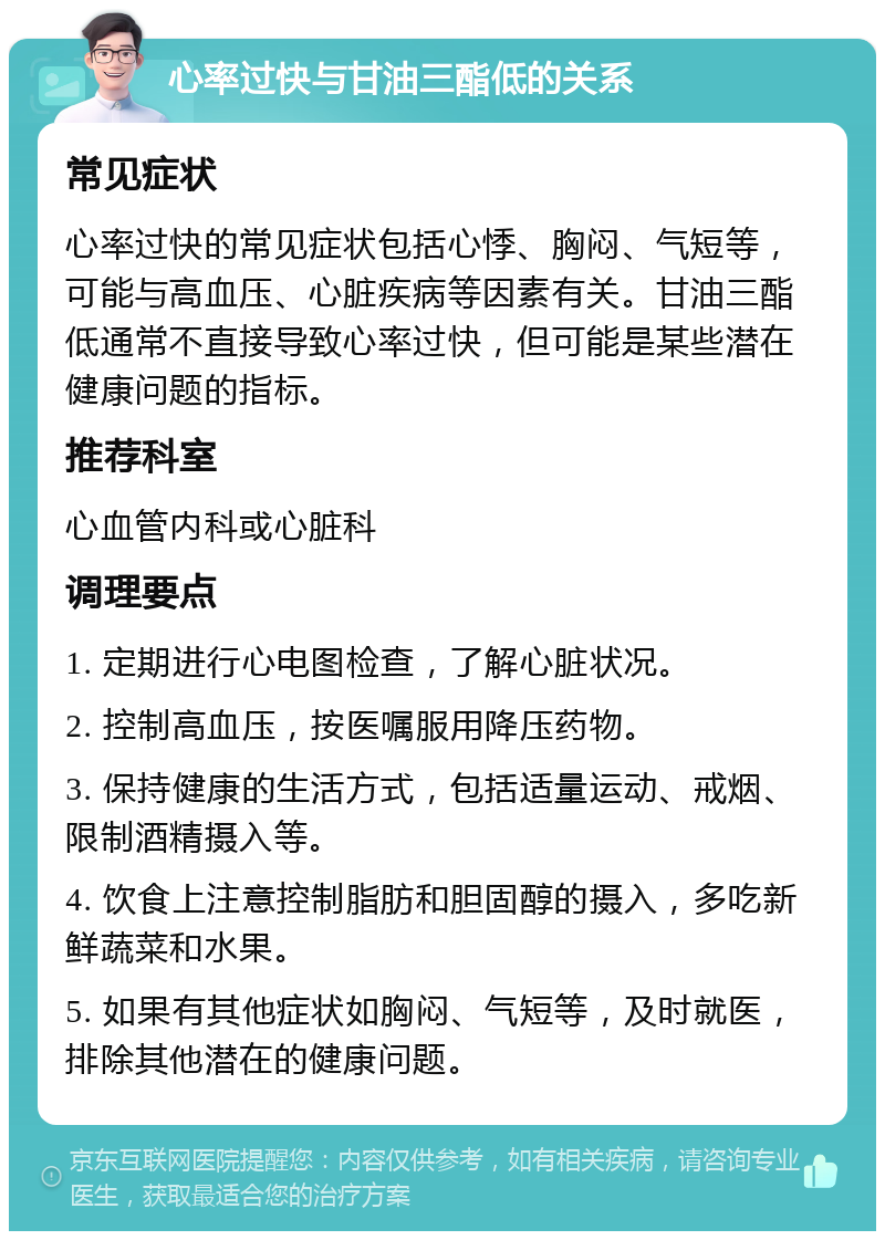 心率过快与甘油三酯低的关系 常见症状 心率过快的常见症状包括心悸、胸闷、气短等，可能与高血压、心脏疾病等因素有关。甘油三酯低通常不直接导致心率过快，但可能是某些潜在健康问题的指标。 推荐科室 心血管内科或心脏科 调理要点 1. 定期进行心电图检查，了解心脏状况。 2. 控制高血压，按医嘱服用降压药物。 3. 保持健康的生活方式，包括适量运动、戒烟、限制酒精摄入等。 4. 饮食上注意控制脂肪和胆固醇的摄入，多吃新鲜蔬菜和水果。 5. 如果有其他症状如胸闷、气短等，及时就医，排除其他潜在的健康问题。