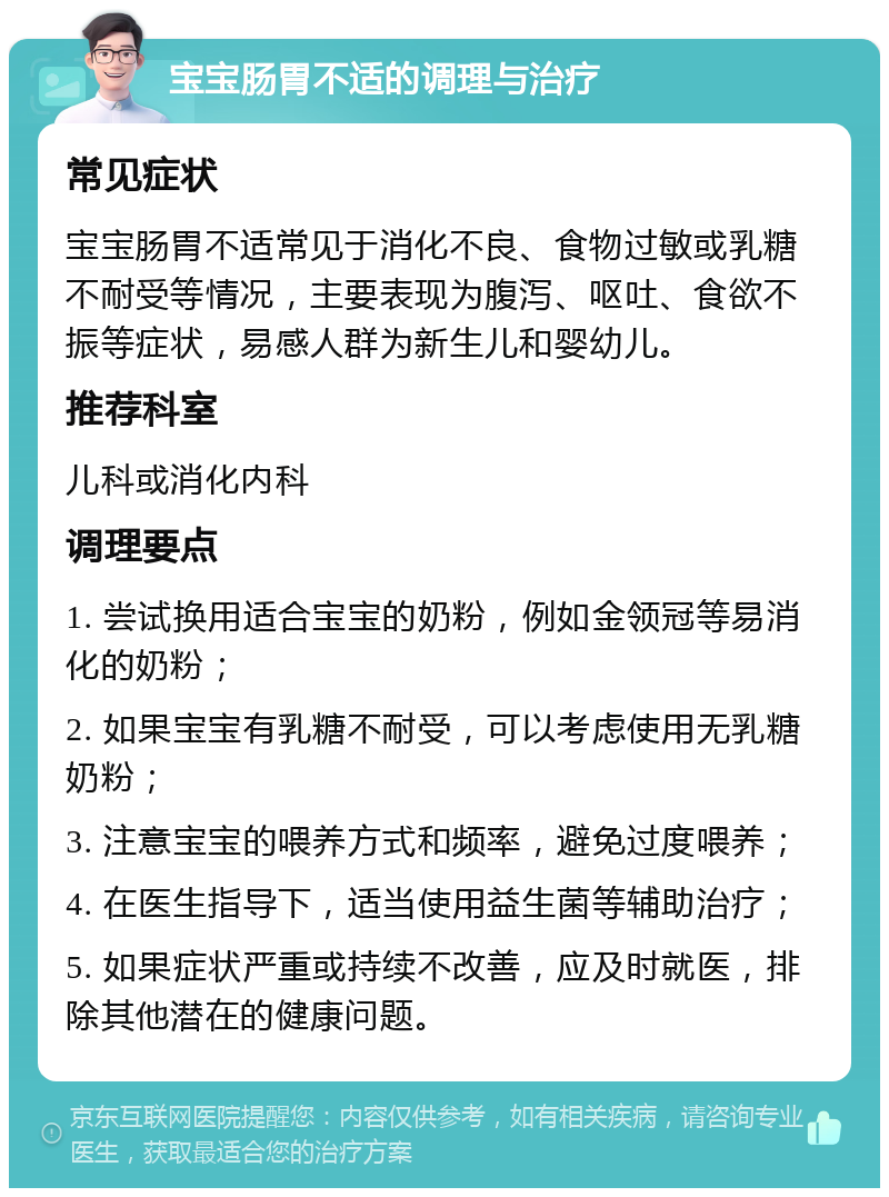 宝宝肠胃不适的调理与治疗 常见症状 宝宝肠胃不适常见于消化不良、食物过敏或乳糖不耐受等情况，主要表现为腹泻、呕吐、食欲不振等症状，易感人群为新生儿和婴幼儿。 推荐科室 儿科或消化内科 调理要点 1. 尝试换用适合宝宝的奶粉，例如金领冠等易消化的奶粉； 2. 如果宝宝有乳糖不耐受，可以考虑使用无乳糖奶粉； 3. 注意宝宝的喂养方式和频率，避免过度喂养； 4. 在医生指导下，适当使用益生菌等辅助治疗； 5. 如果症状严重或持续不改善，应及时就医，排除其他潜在的健康问题。