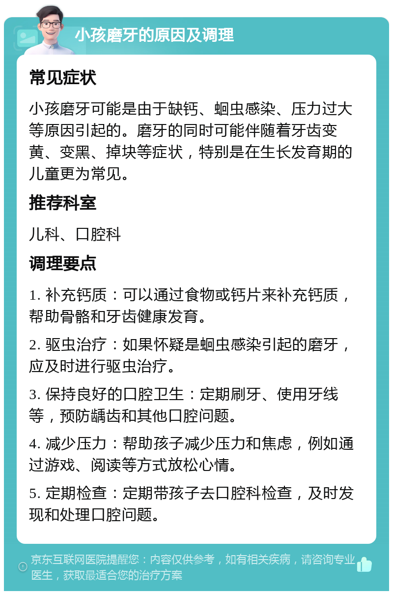 小孩磨牙的原因及调理 常见症状 小孩磨牙可能是由于缺钙、蛔虫感染、压力过大等原因引起的。磨牙的同时可能伴随着牙齿变黄、变黑、掉块等症状，特别是在生长发育期的儿童更为常见。 推荐科室 儿科、口腔科 调理要点 1. 补充钙质：可以通过食物或钙片来补充钙质，帮助骨骼和牙齿健康发育。 2. 驱虫治疗：如果怀疑是蛔虫感染引起的磨牙，应及时进行驱虫治疗。 3. 保持良好的口腔卫生：定期刷牙、使用牙线等，预防龋齿和其他口腔问题。 4. 减少压力：帮助孩子减少压力和焦虑，例如通过游戏、阅读等方式放松心情。 5. 定期检查：定期带孩子去口腔科检查，及时发现和处理口腔问题。