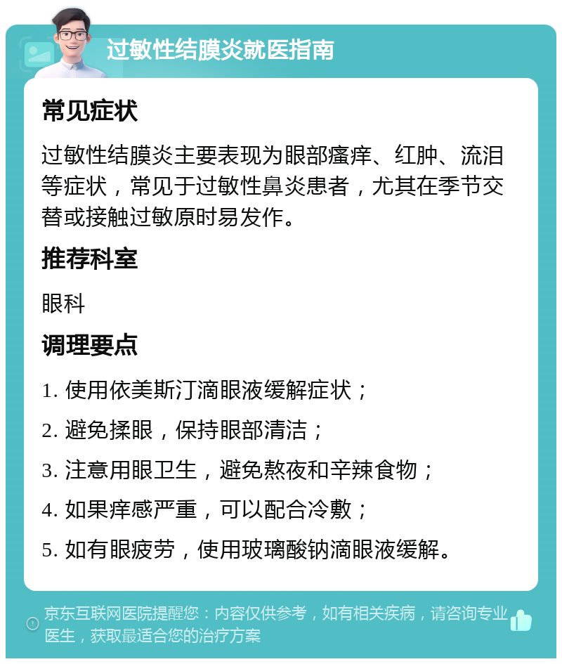 过敏性结膜炎就医指南 常见症状 过敏性结膜炎主要表现为眼部瘙痒、红肿、流泪等症状，常见于过敏性鼻炎患者，尤其在季节交替或接触过敏原时易发作。 推荐科室 眼科 调理要点 1. 使用依美斯汀滴眼液缓解症状； 2. 避免揉眼，保持眼部清洁； 3. 注意用眼卫生，避免熬夜和辛辣食物； 4. 如果痒感严重，可以配合冷敷； 5. 如有眼疲劳，使用玻璃酸钠滴眼液缓解。