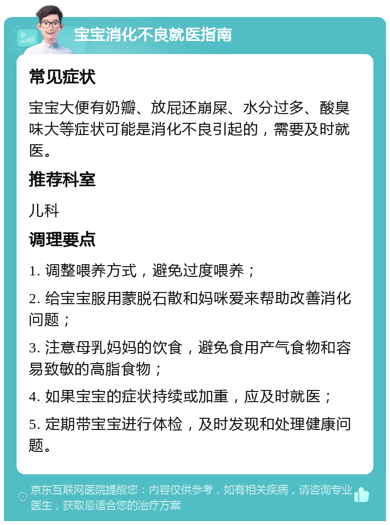 宝宝消化不良就医指南 常见症状 宝宝大便有奶瓣、放屁还崩屎、水分过多、酸臭味大等症状可能是消化不良引起的，需要及时就医。 推荐科室 儿科 调理要点 1. 调整喂养方式，避免过度喂养； 2. 给宝宝服用蒙脱石散和妈咪爱来帮助改善消化问题； 3. 注意母乳妈妈的饮食，避免食用产气食物和容易致敏的高脂食物； 4. 如果宝宝的症状持续或加重，应及时就医； 5. 定期带宝宝进行体检，及时发现和处理健康问题。