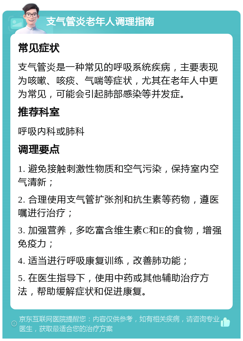 支气管炎老年人调理指南 常见症状 支气管炎是一种常见的呼吸系统疾病，主要表现为咳嗽、咳痰、气喘等症状，尤其在老年人中更为常见，可能会引起肺部感染等并发症。 推荐科室 呼吸内科或肺科 调理要点 1. 避免接触刺激性物质和空气污染，保持室内空气清新； 2. 合理使用支气管扩张剂和抗生素等药物，遵医嘱进行治疗； 3. 加强营养，多吃富含维生素C和E的食物，增强免疫力； 4. 适当进行呼吸康复训练，改善肺功能； 5. 在医生指导下，使用中药或其他辅助治疗方法，帮助缓解症状和促进康复。