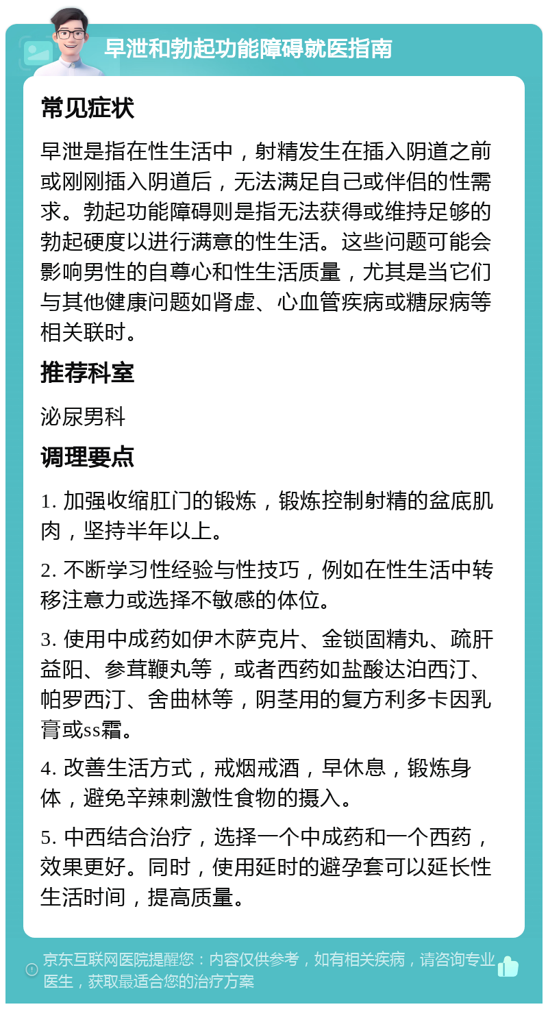 早泄和勃起功能障碍就医指南 常见症状 早泄是指在性生活中，射精发生在插入阴道之前或刚刚插入阴道后，无法满足自己或伴侣的性需求。勃起功能障碍则是指无法获得或维持足够的勃起硬度以进行满意的性生活。这些问题可能会影响男性的自尊心和性生活质量，尤其是当它们与其他健康问题如肾虚、心血管疾病或糖尿病等相关联时。 推荐科室 泌尿男科 调理要点 1. 加强收缩肛门的锻炼，锻炼控制射精的盆底肌肉，坚持半年以上。 2. 不断学习性经验与性技巧，例如在性生活中转移注意力或选择不敏感的体位。 3. 使用中成药如伊木萨克片、金锁固精丸、疏肝益阳、参茸鞭丸等，或者西药如盐酸达泊西汀、帕罗西汀、舍曲林等，阴茎用的复方利多卡因乳膏或ss霜。 4. 改善生活方式，戒烟戒酒，早休息，锻炼身体，避免辛辣刺激性食物的摄入。 5. 中西结合治疗，选择一个中成药和一个西药，效果更好。同时，使用延时的避孕套可以延长性生活时间，提高质量。