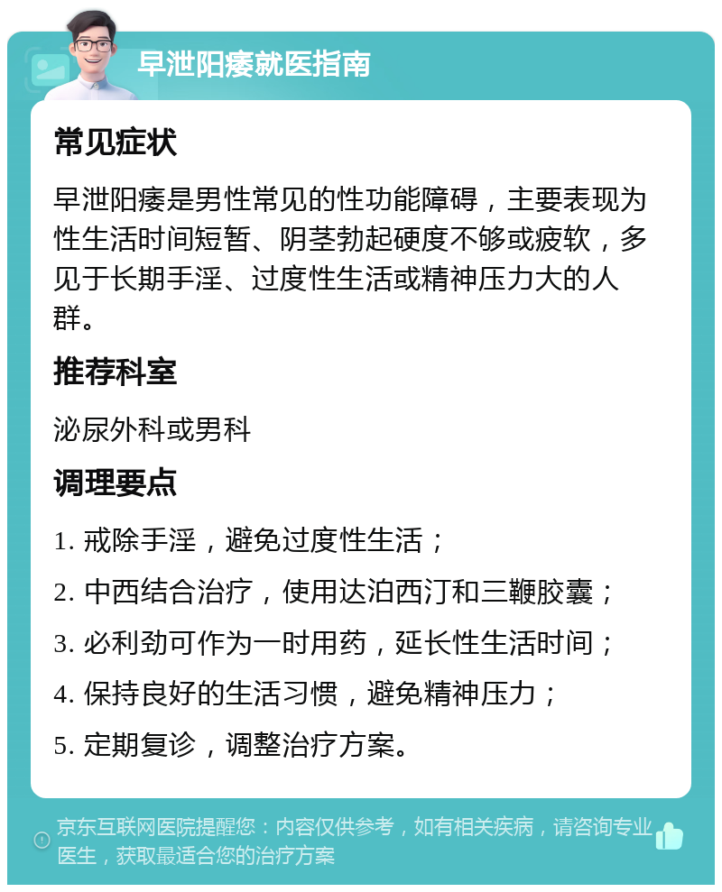 早泄阳痿就医指南 常见症状 早泄阳痿是男性常见的性功能障碍，主要表现为性生活时间短暂、阴茎勃起硬度不够或疲软，多见于长期手淫、过度性生活或精神压力大的人群。 推荐科室 泌尿外科或男科 调理要点 1. 戒除手淫，避免过度性生活； 2. 中西结合治疗，使用达泊西汀和三鞭胶囊； 3. 必利劲可作为一时用药，延长性生活时间； 4. 保持良好的生活习惯，避免精神压力； 5. 定期复诊，调整治疗方案。