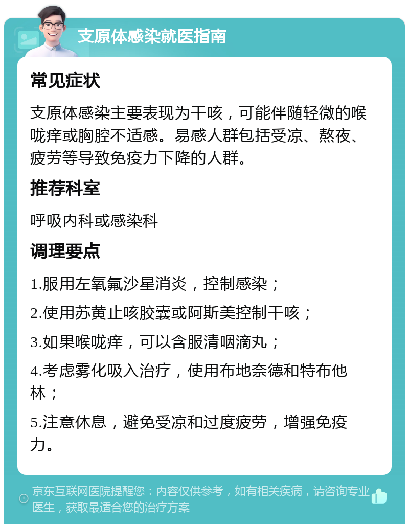 支原体感染就医指南 常见症状 支原体感染主要表现为干咳，可能伴随轻微的喉咙痒或胸腔不适感。易感人群包括受凉、熬夜、疲劳等导致免疫力下降的人群。 推荐科室 呼吸内科或感染科 调理要点 1.服用左氧氟沙星消炎，控制感染； 2.使用苏黄止咳胶囊或阿斯美控制干咳； 3.如果喉咙痒，可以含服清咽滴丸； 4.考虑雾化吸入治疗，使用布地奈德和特布他林； 5.注意休息，避免受凉和过度疲劳，增强免疫力。