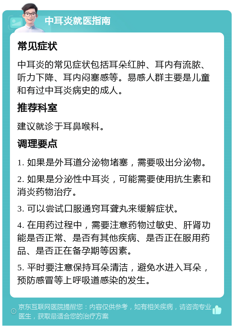 中耳炎就医指南 常见症状 中耳炎的常见症状包括耳朵红肿、耳内有流脓、听力下降、耳内闷塞感等。易感人群主要是儿童和有过中耳炎病史的成人。 推荐科室 建议就诊于耳鼻喉科。 调理要点 1. 如果是外耳道分泌物堵塞，需要吸出分泌物。 2. 如果是分泌性中耳炎，可能需要使用抗生素和消炎药物治疗。 3. 可以尝试口服通窍耳聋丸来缓解症状。 4. 在用药过程中，需要注意药物过敏史、肝肾功能是否正常、是否有其他疾病、是否正在服用药品、是否正在备孕期等因素。 5. 平时要注意保持耳朵清洁，避免水进入耳朵，预防感冒等上呼吸道感染的发生。