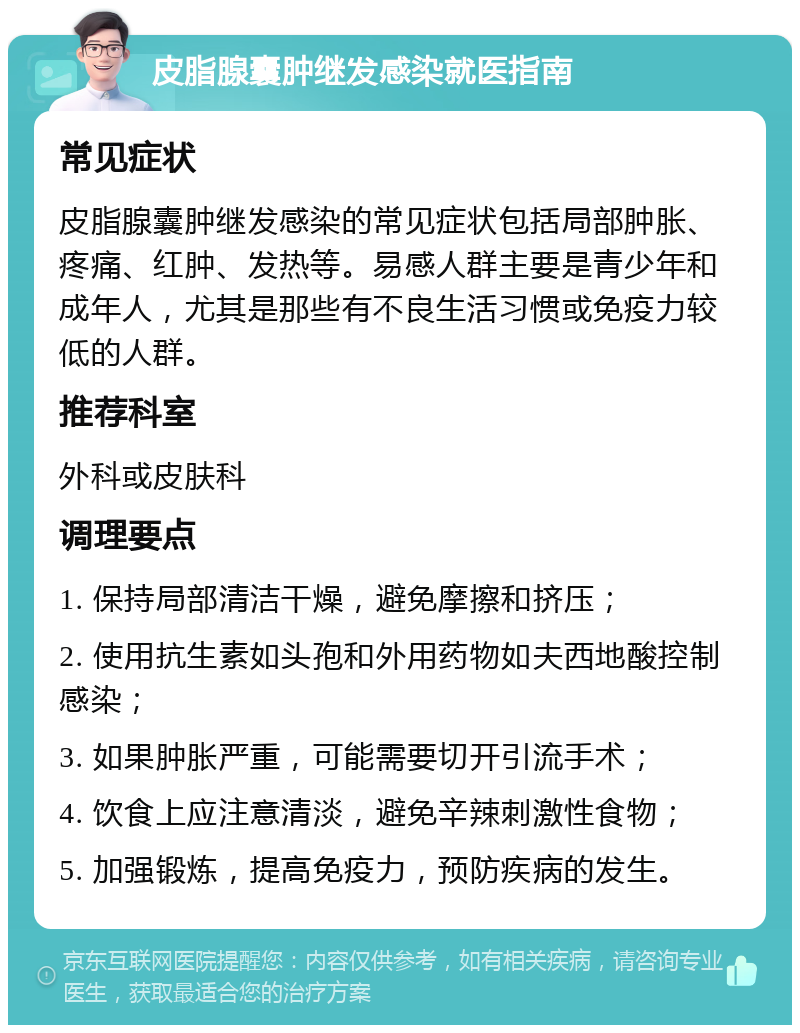 皮脂腺囊肿继发感染就医指南 常见症状 皮脂腺囊肿继发感染的常见症状包括局部肿胀、疼痛、红肿、发热等。易感人群主要是青少年和成年人，尤其是那些有不良生活习惯或免疫力较低的人群。 推荐科室 外科或皮肤科 调理要点 1. 保持局部清洁干燥，避免摩擦和挤压； 2. 使用抗生素如头孢和外用药物如夫西地酸控制感染； 3. 如果肿胀严重，可能需要切开引流手术； 4. 饮食上应注意清淡，避免辛辣刺激性食物； 5. 加强锻炼，提高免疫力，预防疾病的发生。