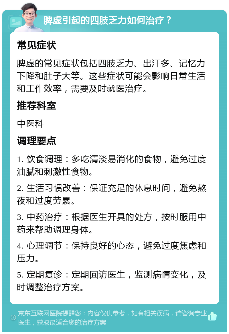 脾虚引起的四肢乏力如何治疗？ 常见症状 脾虚的常见症状包括四肢乏力、出汗多、记忆力下降和肚子大等。这些症状可能会影响日常生活和工作效率，需要及时就医治疗。 推荐科室 中医科 调理要点 1. 饮食调理：多吃清淡易消化的食物，避免过度油腻和刺激性食物。 2. 生活习惯改善：保证充足的休息时间，避免熬夜和过度劳累。 3. 中药治疗：根据医生开具的处方，按时服用中药来帮助调理身体。 4. 心理调节：保持良好的心态，避免过度焦虑和压力。 5. 定期复诊：定期回访医生，监测病情变化，及时调整治疗方案。