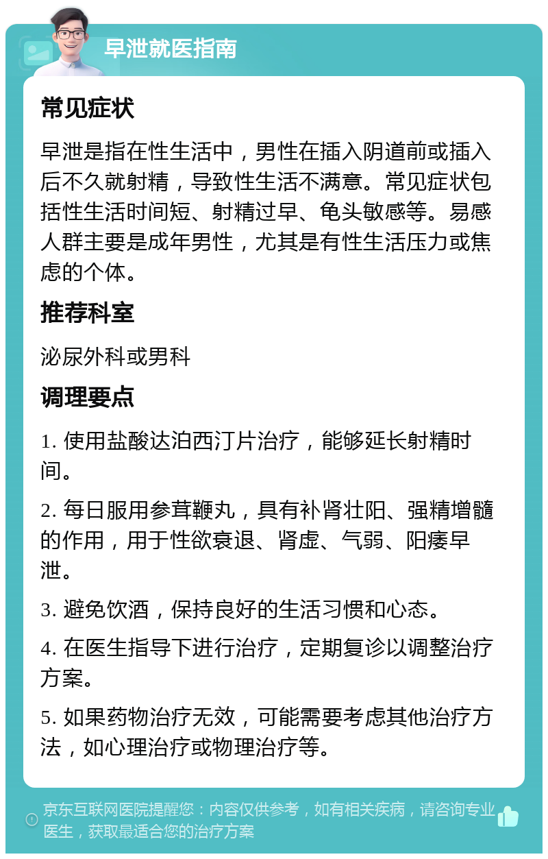 早泄就医指南 常见症状 早泄是指在性生活中，男性在插入阴道前或插入后不久就射精，导致性生活不满意。常见症状包括性生活时间短、射精过早、龟头敏感等。易感人群主要是成年男性，尤其是有性生活压力或焦虑的个体。 推荐科室 泌尿外科或男科 调理要点 1. 使用盐酸达泊西汀片治疗，能够延长射精时间。 2. 每日服用参茸鞭丸，具有补肾壮阳、强精增髓的作用，用于性欲衰退、肾虚、气弱、阳痿早泄。 3. 避免饮酒，保持良好的生活习惯和心态。 4. 在医生指导下进行治疗，定期复诊以调整治疗方案。 5. 如果药物治疗无效，可能需要考虑其他治疗方法，如心理治疗或物理治疗等。