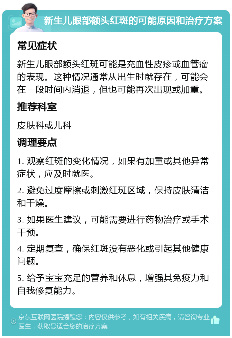 新生儿眼部额头红斑的可能原因和治疗方案 常见症状 新生儿眼部额头红斑可能是充血性皮疹或血管瘤的表现。这种情况通常从出生时就存在，可能会在一段时间内消退，但也可能再次出现或加重。 推荐科室 皮肤科或儿科 调理要点 1. 观察红斑的变化情况，如果有加重或其他异常症状，应及时就医。 2. 避免过度摩擦或刺激红斑区域，保持皮肤清洁和干燥。 3. 如果医生建议，可能需要进行药物治疗或手术干预。 4. 定期复查，确保红斑没有恶化或引起其他健康问题。 5. 给予宝宝充足的营养和休息，增强其免疫力和自我修复能力。