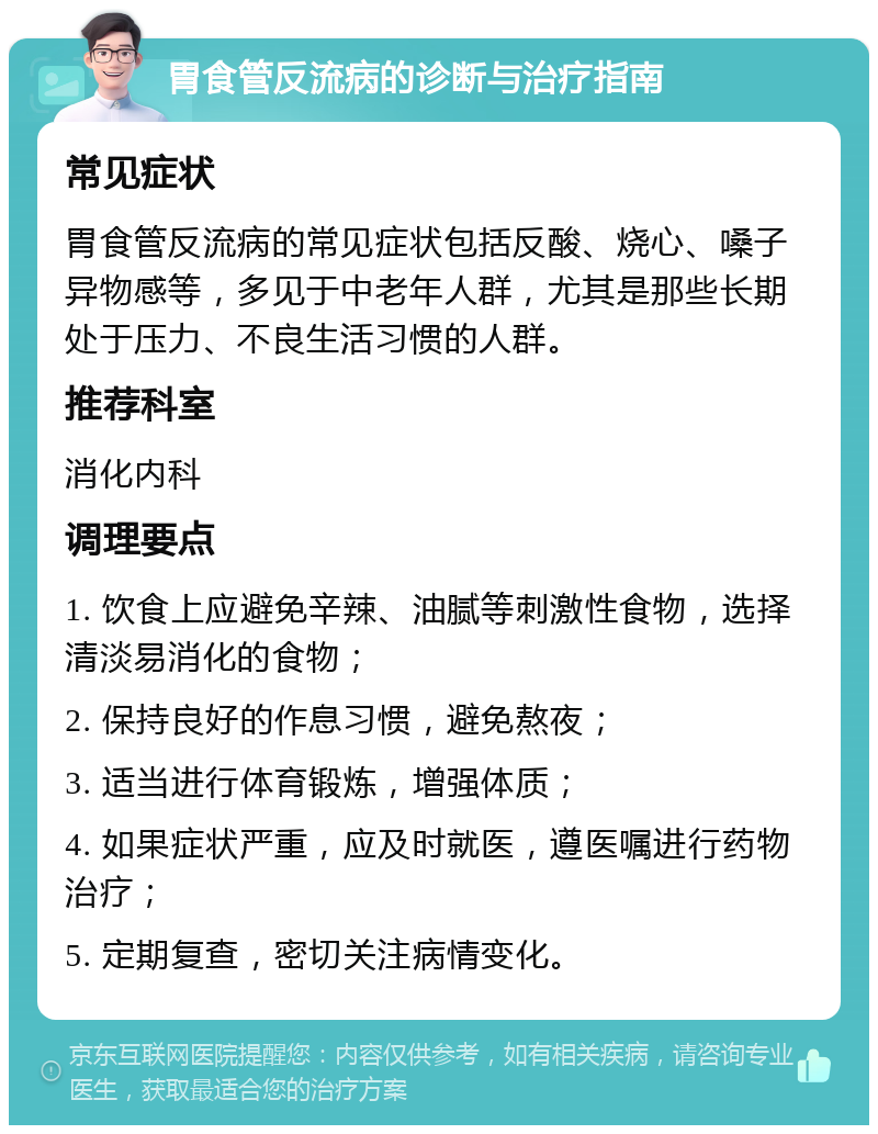 胃食管反流病的诊断与治疗指南 常见症状 胃食管反流病的常见症状包括反酸、烧心、嗓子异物感等，多见于中老年人群，尤其是那些长期处于压力、不良生活习惯的人群。 推荐科室 消化内科 调理要点 1. 饮食上应避免辛辣、油腻等刺激性食物，选择清淡易消化的食物； 2. 保持良好的作息习惯，避免熬夜； 3. 适当进行体育锻炼，增强体质； 4. 如果症状严重，应及时就医，遵医嘱进行药物治疗； 5. 定期复查，密切关注病情变化。