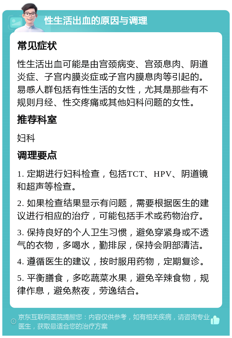 性生活出血的原因与调理 常见症状 性生活出血可能是由宫颈病变、宫颈息肉、阴道炎症、子宫内膜炎症或子宫内膜息肉等引起的。易感人群包括有性生活的女性，尤其是那些有不规则月经、性交疼痛或其他妇科问题的女性。 推荐科室 妇科 调理要点 1. 定期进行妇科检查，包括TCT、HPV、阴道镜和超声等检查。 2. 如果检查结果显示有问题，需要根据医生的建议进行相应的治疗，可能包括手术或药物治疗。 3. 保持良好的个人卫生习惯，避免穿紧身或不透气的衣物，多喝水，勤排尿，保持会阴部清洁。 4. 遵循医生的建议，按时服用药物，定期复诊。 5. 平衡膳食，多吃蔬菜水果，避免辛辣食物，规律作息，避免熬夜，劳逸结合。