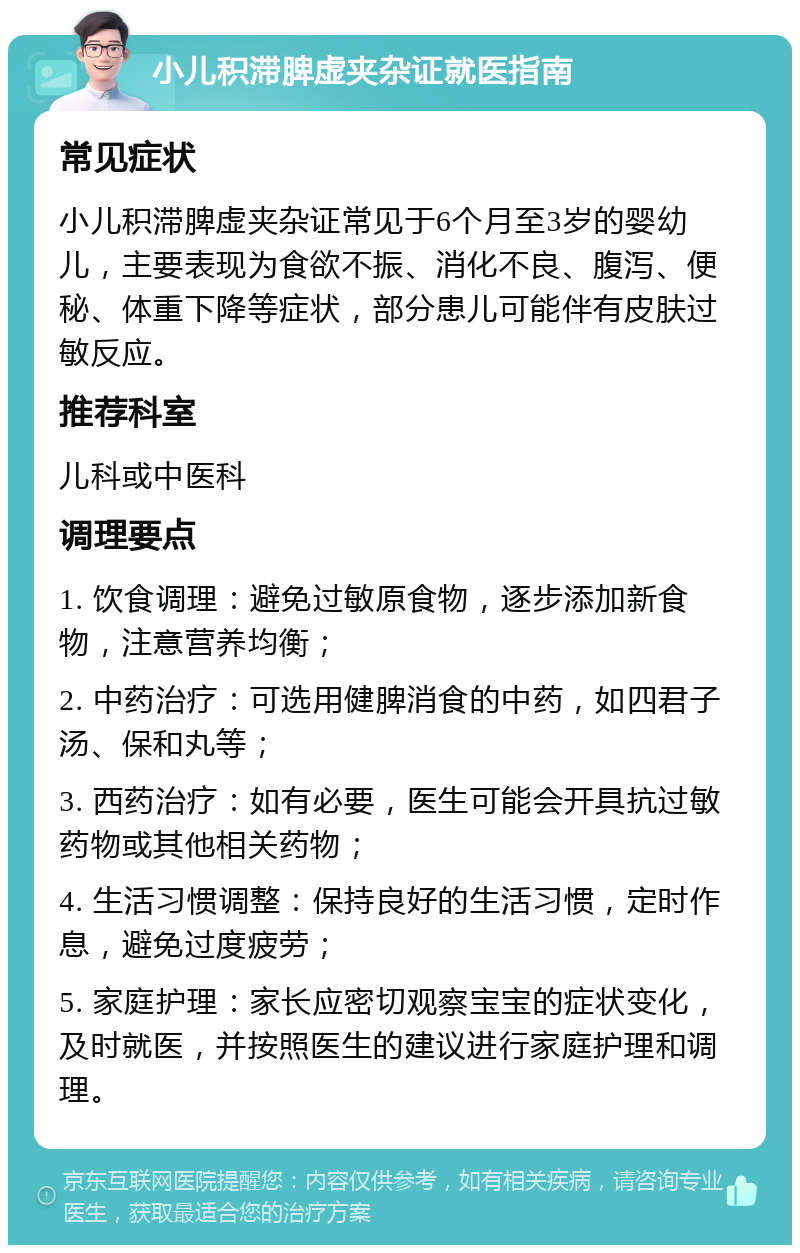 小儿积滞脾虚夹杂证就医指南 常见症状 小儿积滞脾虚夹杂证常见于6个月至3岁的婴幼儿，主要表现为食欲不振、消化不良、腹泻、便秘、体重下降等症状，部分患儿可能伴有皮肤过敏反应。 推荐科室 儿科或中医科 调理要点 1. 饮食调理：避免过敏原食物，逐步添加新食物，注意营养均衡； 2. 中药治疗：可选用健脾消食的中药，如四君子汤、保和丸等； 3. 西药治疗：如有必要，医生可能会开具抗过敏药物或其他相关药物； 4. 生活习惯调整：保持良好的生活习惯，定时作息，避免过度疲劳； 5. 家庭护理：家长应密切观察宝宝的症状变化，及时就医，并按照医生的建议进行家庭护理和调理。