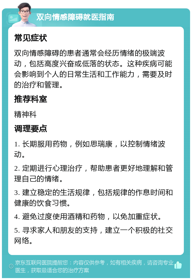 双向情感障碍就医指南 常见症状 双向情感障碍的患者通常会经历情绪的极端波动，包括高度兴奋或低落的状态。这种疾病可能会影响到个人的日常生活和工作能力，需要及时的治疗和管理。 推荐科室 精神科 调理要点 1. 长期服用药物，例如思瑞康，以控制情绪波动。 2. 定期进行心理治疗，帮助患者更好地理解和管理自己的情绪。 3. 建立稳定的生活规律，包括规律的作息时间和健康的饮食习惯。 4. 避免过度使用酒精和药物，以免加重症状。 5. 寻求家人和朋友的支持，建立一个积极的社交网络。