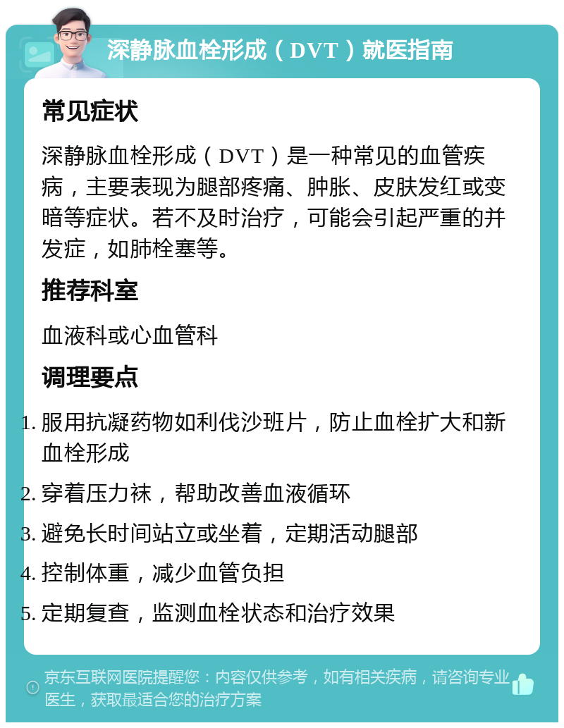 深静脉血栓形成（DVT）就医指南 常见症状 深静脉血栓形成（DVT）是一种常见的血管疾病，主要表现为腿部疼痛、肿胀、皮肤发红或变暗等症状。若不及时治疗，可能会引起严重的并发症，如肺栓塞等。 推荐科室 血液科或心血管科 调理要点 服用抗凝药物如利伐沙班片，防止血栓扩大和新血栓形成 穿着压力袜，帮助改善血液循环 避免长时间站立或坐着，定期活动腿部 控制体重，减少血管负担 定期复查，监测血栓状态和治疗效果