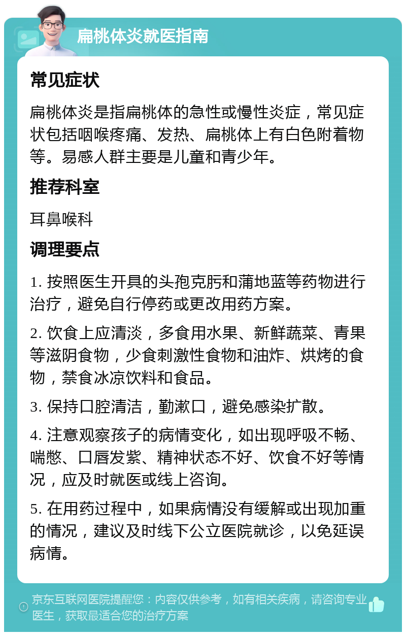 扁桃体炎就医指南 常见症状 扁桃体炎是指扁桃体的急性或慢性炎症，常见症状包括咽喉疼痛、发热、扁桃体上有白色附着物等。易感人群主要是儿童和青少年。 推荐科室 耳鼻喉科 调理要点 1. 按照医生开具的头孢克肟和蒲地蓝等药物进行治疗，避免自行停药或更改用药方案。 2. 饮食上应清淡，多食用水果、新鲜蔬菜、青果等滋阴食物，少食刺激性食物和油炸、烘烤的食物，禁食冰凉饮料和食品。 3. 保持口腔清洁，勤漱口，避免感染扩散。 4. 注意观察孩子的病情变化，如出现呼吸不畅、喘憋、口唇发紫、精神状态不好、饮食不好等情况，应及时就医或线上咨询。 5. 在用药过程中，如果病情没有缓解或出现加重的情况，建议及时线下公立医院就诊，以免延误病情。