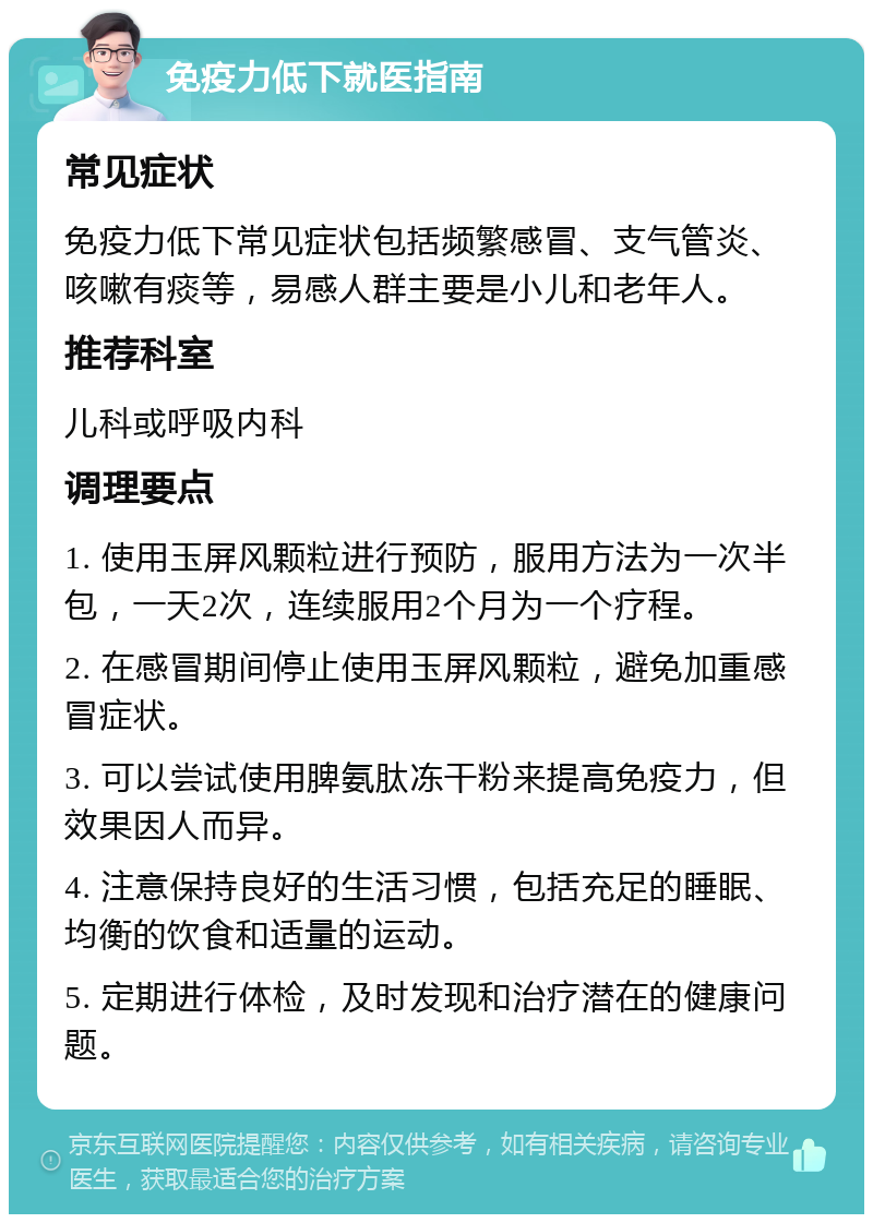 免疫力低下就医指南 常见症状 免疫力低下常见症状包括频繁感冒、支气管炎、咳嗽有痰等，易感人群主要是小儿和老年人。 推荐科室 儿科或呼吸内科 调理要点 1. 使用玉屏风颗粒进行预防，服用方法为一次半包，一天2次，连续服用2个月为一个疗程。 2. 在感冒期间停止使用玉屏风颗粒，避免加重感冒症状。 3. 可以尝试使用脾氨肽冻干粉来提高免疫力，但效果因人而异。 4. 注意保持良好的生活习惯，包括充足的睡眠、均衡的饮食和适量的运动。 5. 定期进行体检，及时发现和治疗潜在的健康问题。