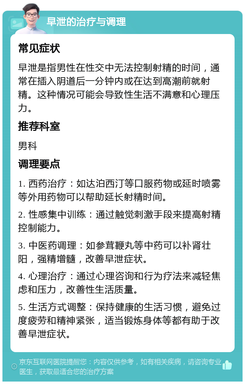 早泄的治疗与调理 常见症状 早泄是指男性在性交中无法控制射精的时间，通常在插入阴道后一分钟内或在达到高潮前就射精。这种情况可能会导致性生活不满意和心理压力。 推荐科室 男科 调理要点 1. 西药治疗：如达泊西汀等口服药物或延时喷雾等外用药物可以帮助延长射精时间。 2. 性感集中训练：通过触觉刺激手段来提高射精控制能力。 3. 中医药调理：如参茸鞭丸等中药可以补肾壮阳，强精增髓，改善早泄症状。 4. 心理治疗：通过心理咨询和行为疗法来减轻焦虑和压力，改善性生活质量。 5. 生活方式调整：保持健康的生活习惯，避免过度疲劳和精神紧张，适当锻炼身体等都有助于改善早泄症状。