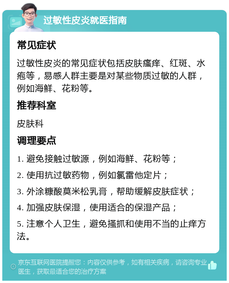 过敏性皮炎就医指南 常见症状 过敏性皮炎的常见症状包括皮肤瘙痒、红斑、水疱等，易感人群主要是对某些物质过敏的人群，例如海鲜、花粉等。 推荐科室 皮肤科 调理要点 1. 避免接触过敏源，例如海鲜、花粉等； 2. 使用抗过敏药物，例如氯雷他定片； 3. 外涂糠酸莫米松乳膏，帮助缓解皮肤症状； 4. 加强皮肤保湿，使用适合的保湿产品； 5. 注意个人卫生，避免搔抓和使用不当的止痒方法。