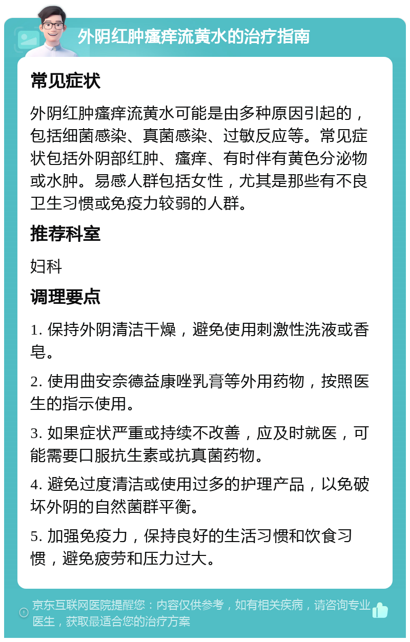 外阴红肿瘙痒流黄水的治疗指南 常见症状 外阴红肿瘙痒流黄水可能是由多种原因引起的，包括细菌感染、真菌感染、过敏反应等。常见症状包括外阴部红肿、瘙痒、有时伴有黄色分泌物或水肿。易感人群包括女性，尤其是那些有不良卫生习惯或免疫力较弱的人群。 推荐科室 妇科 调理要点 1. 保持外阴清洁干燥，避免使用刺激性洗液或香皂。 2. 使用曲安奈德益康唑乳膏等外用药物，按照医生的指示使用。 3. 如果症状严重或持续不改善，应及时就医，可能需要口服抗生素或抗真菌药物。 4. 避免过度清洁或使用过多的护理产品，以免破坏外阴的自然菌群平衡。 5. 加强免疫力，保持良好的生活习惯和饮食习惯，避免疲劳和压力过大。