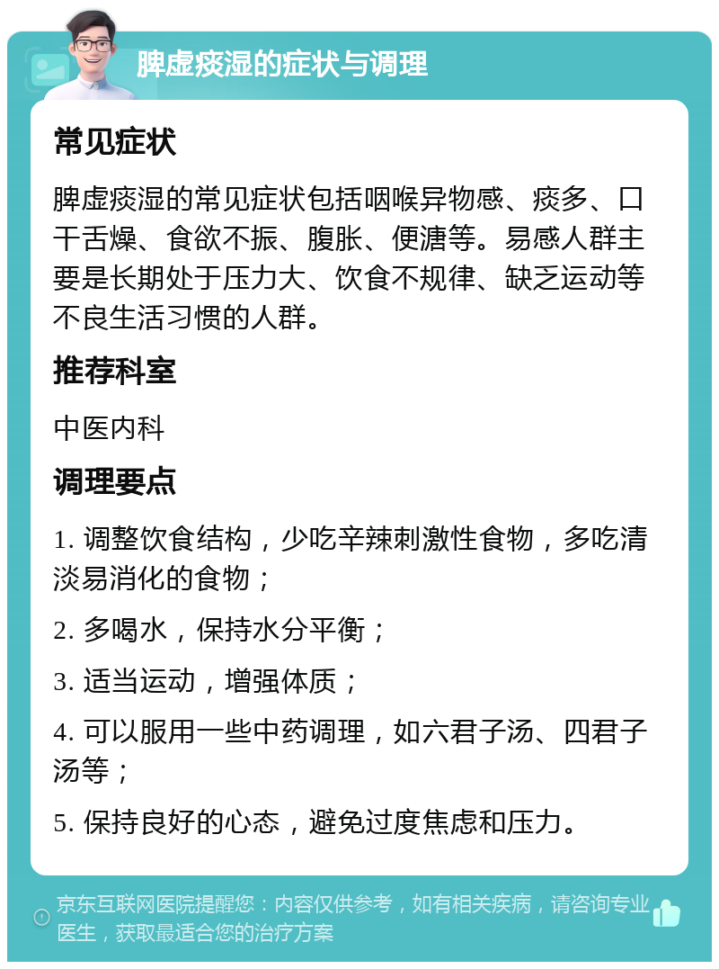 脾虚痰湿的症状与调理 常见症状 脾虚痰湿的常见症状包括咽喉异物感、痰多、口干舌燥、食欲不振、腹胀、便溏等。易感人群主要是长期处于压力大、饮食不规律、缺乏运动等不良生活习惯的人群。 推荐科室 中医内科 调理要点 1. 调整饮食结构，少吃辛辣刺激性食物，多吃清淡易消化的食物； 2. 多喝水，保持水分平衡； 3. 适当运动，增强体质； 4. 可以服用一些中药调理，如六君子汤、四君子汤等； 5. 保持良好的心态，避免过度焦虑和压力。