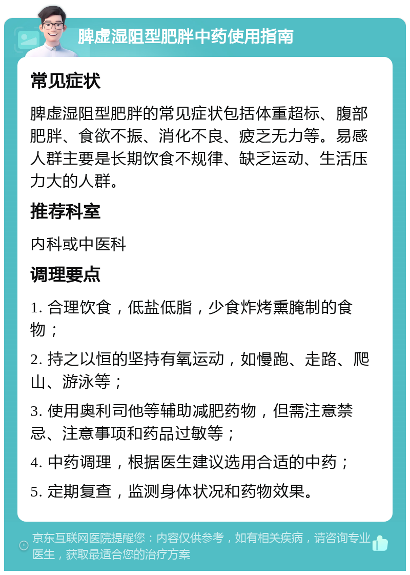 脾虚湿阻型肥胖中药使用指南 常见症状 脾虚湿阻型肥胖的常见症状包括体重超标、腹部肥胖、食欲不振、消化不良、疲乏无力等。易感人群主要是长期饮食不规律、缺乏运动、生活压力大的人群。 推荐科室 内科或中医科 调理要点 1. 合理饮食，低盐低脂，少食炸烤熏腌制的食物； 2. 持之以恒的坚持有氧运动，如慢跑、走路、爬山、游泳等； 3. 使用奥利司他等辅助减肥药物，但需注意禁忌、注意事项和药品过敏等； 4. 中药调理，根据医生建议选用合适的中药； 5. 定期复查，监测身体状况和药物效果。