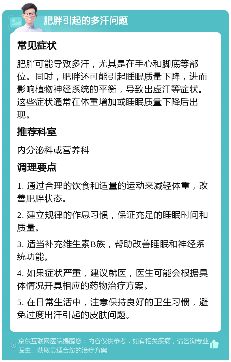 肥胖引起的多汗问题 常见症状 肥胖可能导致多汗，尤其是在手心和脚底等部位。同时，肥胖还可能引起睡眠质量下降，进而影响植物神经系统的平衡，导致出虚汗等症状。这些症状通常在体重增加或睡眠质量下降后出现。 推荐科室 内分泌科或营养科 调理要点 1. 通过合理的饮食和适量的运动来减轻体重，改善肥胖状态。 2. 建立规律的作息习惯，保证充足的睡眠时间和质量。 3. 适当补充维生素B族，帮助改善睡眠和神经系统功能。 4. 如果症状严重，建议就医，医生可能会根据具体情况开具相应的药物治疗方案。 5. 在日常生活中，注意保持良好的卫生习惯，避免过度出汗引起的皮肤问题。