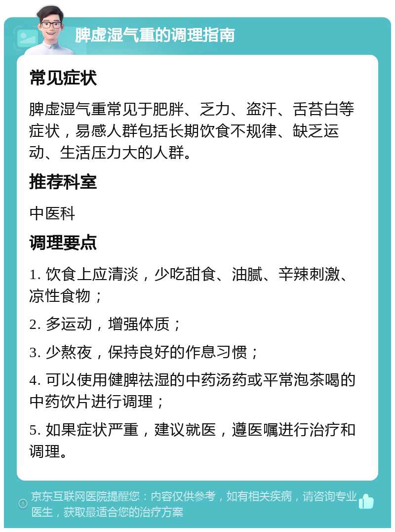 脾虚湿气重的调理指南 常见症状 脾虚湿气重常见于肥胖、乏力、盗汗、舌苔白等症状，易感人群包括长期饮食不规律、缺乏运动、生活压力大的人群。 推荐科室 中医科 调理要点 1. 饮食上应清淡，少吃甜食、油腻、辛辣刺激、凉性食物； 2. 多运动，增强体质； 3. 少熬夜，保持良好的作息习惯； 4. 可以使用健脾祛湿的中药汤药或平常泡茶喝的中药饮片进行调理； 5. 如果症状严重，建议就医，遵医嘱进行治疗和调理。