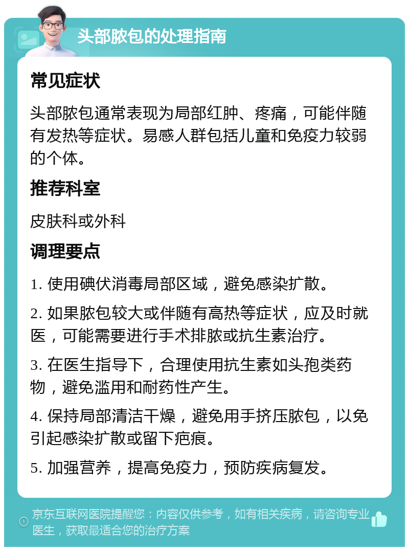 头部脓包的处理指南 常见症状 头部脓包通常表现为局部红肿、疼痛，可能伴随有发热等症状。易感人群包括儿童和免疫力较弱的个体。 推荐科室 皮肤科或外科 调理要点 1. 使用碘伏消毒局部区域，避免感染扩散。 2. 如果脓包较大或伴随有高热等症状，应及时就医，可能需要进行手术排脓或抗生素治疗。 3. 在医生指导下，合理使用抗生素如头孢类药物，避免滥用和耐药性产生。 4. 保持局部清洁干燥，避免用手挤压脓包，以免引起感染扩散或留下疤痕。 5. 加强营养，提高免疫力，预防疾病复发。