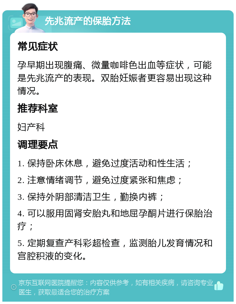 先兆流产的保胎方法 常见症状 孕早期出现腹痛、微量咖啡色出血等症状，可能是先兆流产的表现。双胎妊娠者更容易出现这种情况。 推荐科室 妇产科 调理要点 1. 保持卧床休息，避免过度活动和性生活； 2. 注意情绪调节，避免过度紧张和焦虑； 3. 保持外阴部清洁卫生，勤换内裤； 4. 可以服用固肾安胎丸和地屈孕酮片进行保胎治疗； 5. 定期复查产科彩超检查，监测胎儿发育情况和宫腔积液的变化。