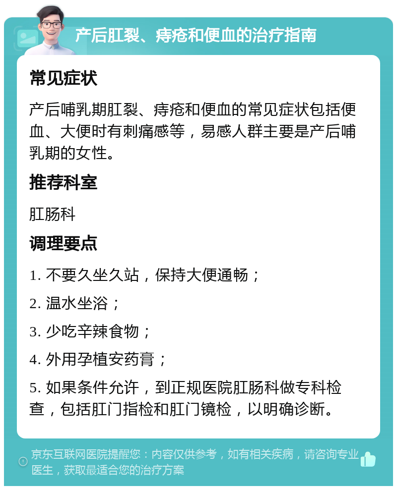 产后肛裂、痔疮和便血的治疗指南 常见症状 产后哺乳期肛裂、痔疮和便血的常见症状包括便血、大便时有刺痛感等，易感人群主要是产后哺乳期的女性。 推荐科室 肛肠科 调理要点 1. 不要久坐久站，保持大便通畅； 2. 温水坐浴； 3. 少吃辛辣食物； 4. 外用孕植安药膏； 5. 如果条件允许，到正规医院肛肠科做专科检查，包括肛门指检和肛门镜检，以明确诊断。