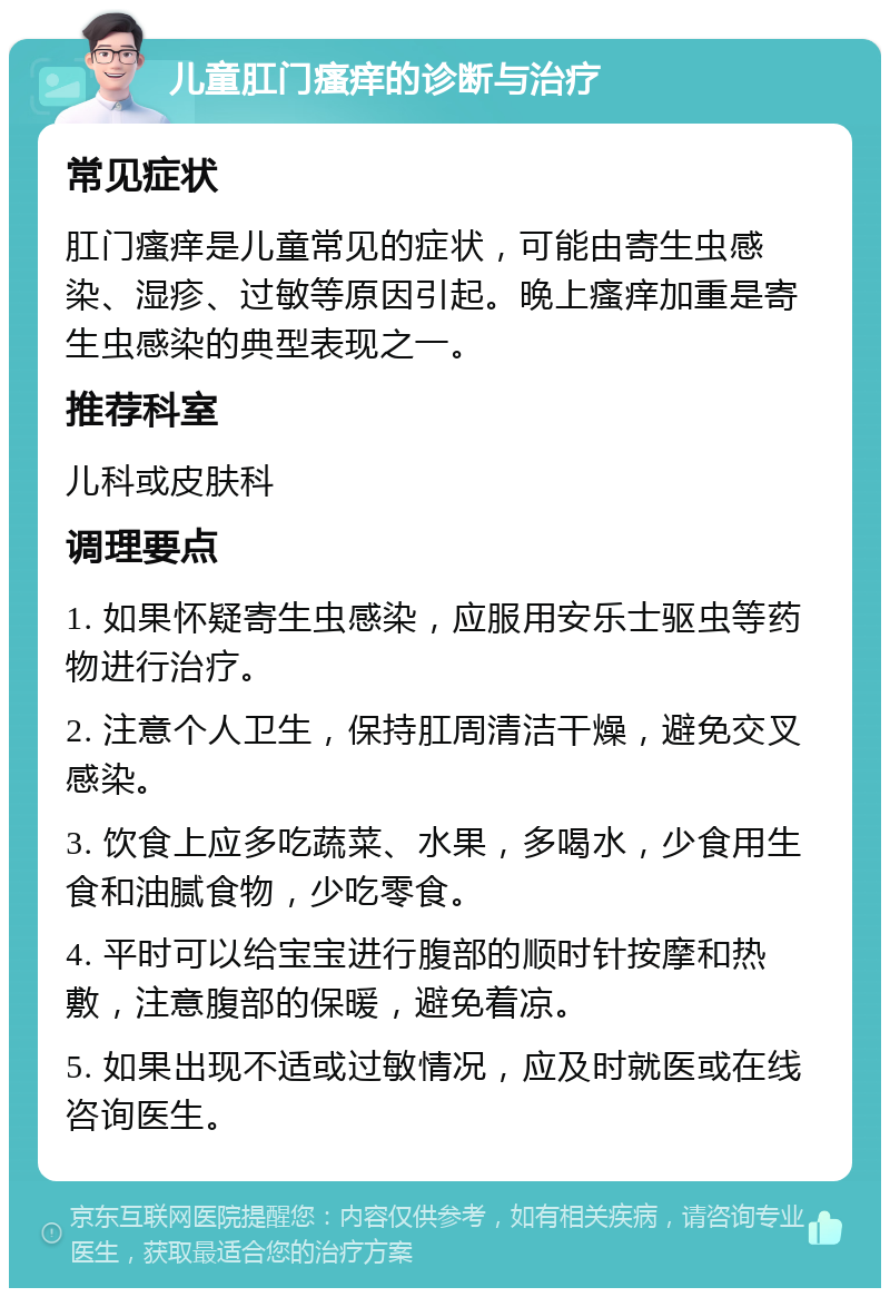 儿童肛门瘙痒的诊断与治疗 常见症状 肛门瘙痒是儿童常见的症状，可能由寄生虫感染、湿疹、过敏等原因引起。晚上瘙痒加重是寄生虫感染的典型表现之一。 推荐科室 儿科或皮肤科 调理要点 1. 如果怀疑寄生虫感染，应服用安乐士驱虫等药物进行治疗。 2. 注意个人卫生，保持肛周清洁干燥，避免交叉感染。 3. 饮食上应多吃蔬菜、水果，多喝水，少食用生食和油腻食物，少吃零食。 4. 平时可以给宝宝进行腹部的顺时针按摩和热敷，注意腹部的保暖，避免着凉。 5. 如果出现不适或过敏情况，应及时就医或在线咨询医生。