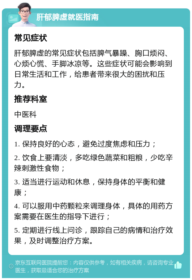 肝郁脾虚就医指南 常见症状 肝郁脾虚的常见症状包括脾气暴躁、胸口烦闷、心烦心慌、手脚冰凉等。这些症状可能会影响到日常生活和工作，给患者带来很大的困扰和压力。 推荐科室 中医科 调理要点 1. 保持良好的心态，避免过度焦虑和压力； 2. 饮食上要清淡，多吃绿色蔬菜和粗粮，少吃辛辣刺激性食物； 3. 适当进行运动和休息，保持身体的平衡和健康； 4. 可以服用中药颗粒来调理身体，具体的用药方案需要在医生的指导下进行； 5. 定期进行线上问诊，跟踪自己的病情和治疗效果，及时调整治疗方案。